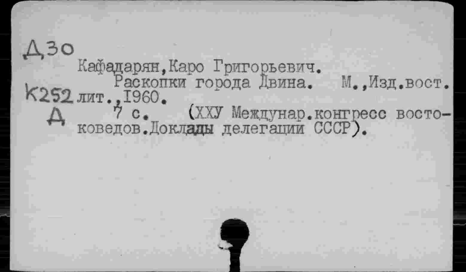 ﻿ДЗО
К252.
Кафадарян,Каро Григорьевич.
Раскопки гооода Двина.	М.,Изд,вост,
лит..I960.
7 с.	(ХХУ Междунар.конгресс восто-
коведов. Доклады делегаций СССР).